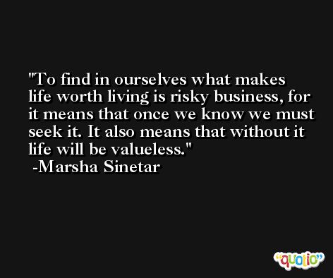 To find in ourselves what makes life worth living is risky business, for it means that once we know we must seek it. It also means that without it life will be valueless. -Marsha Sinetar