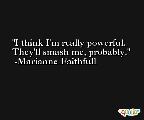 I think I'm really powerful. They'll smash me, probably. -Marianne Faithfull