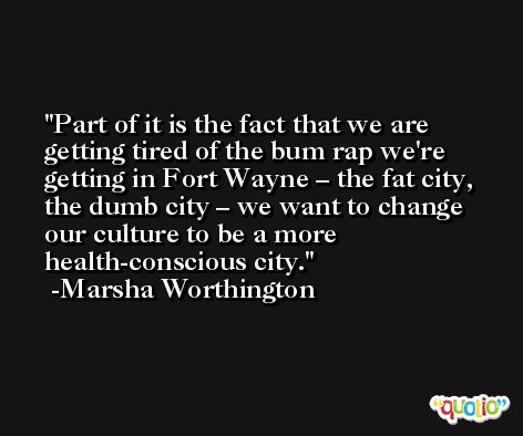 Part of it is the fact that we are getting tired of the bum rap we're getting in Fort Wayne – the fat city, the dumb city – we want to change our culture to be a more health-conscious city. -Marsha Worthington
