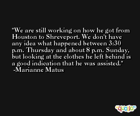 We are still working on how he got from Houston to Shreveport. We don't have any idea what happened between 3:30 p.m. Thursday and about 8 p.m. Sunday, but looking at the clothes he left behind is a good indication that he was assisted. -Marianne Matus
