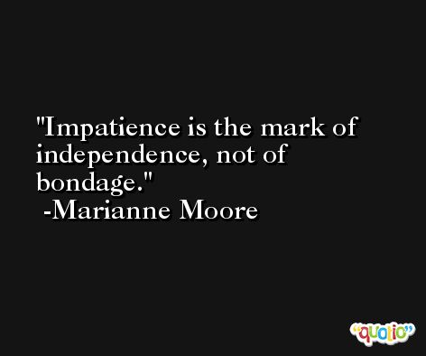 Impatience is the mark of independence, not of bondage. -Marianne Moore