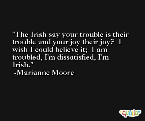 The Irish say your trouble is their trouble and your joy their joy?  I wish I could believe it;  I am troubled, I'm dissatisfied, I'm Irish. -Marianne Moore