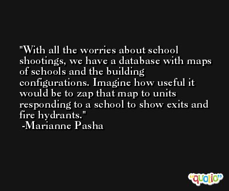 With all the worries about school shootings, we have a database with maps of schools and the building configurations. Imagine how useful it would be to zap that map to units responding to a school to show exits and fire hydrants. -Marianne Pasha