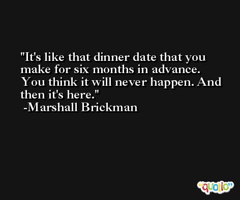 It's like that dinner date that you make for six months in advance. You think it will never happen. And then it's here. -Marshall Brickman