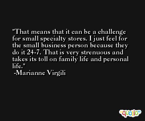 That means that it can be a challenge for small specialty stores. I just feel for the small business person because they do it 24-7. That is very strenuous and takes its toll on family life and personal life. -Marianne Virgili