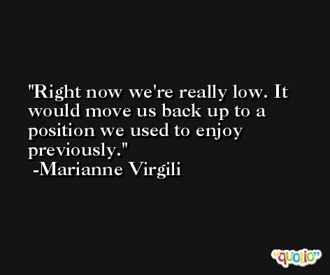 Right now we're really low. It would move us back up to a position we used to enjoy previously. -Marianne Virgili