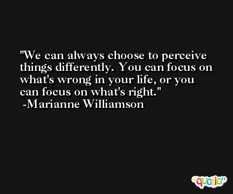 We can always choose to perceive things differently. You can focus on what's wrong in your life, or you can focus on what's right. -Marianne Williamson
