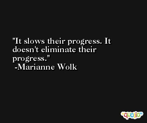 It slows their progress. It doesn't eliminate their progress. -Marianne Wolk