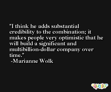 I think he adds substantial credibility to the combination; it makes people very optimistic that he will build a significant and multibillion-dollar company over time. -Marianne Wolk