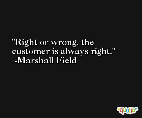 Right or wrong, the customer is always right. -Marshall Field