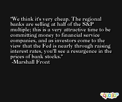 We think it's very cheap. The regional banks are selling at half of the S&P multiple; this is a very attractive time to be committing money to financial service companies, and as investors come to the view that the Fed is nearly through raising interest rates, you'll see a resurgence in the prices of bank stocks. -Marshall Front