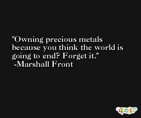 Owning precious metals because you think the world is going to end? Forget it. -Marshall Front