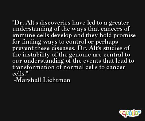 Dr. Alt's discoveries have led to a greater understanding of the ways that cancers of immune cells develop and they hold promise for finding ways to control or perhaps prevent these diseases. Dr. Alt's studies of the instability of the genome are central to our understanding of the events that lead to transformation of normal cells to cancer cells. -Marshall Lichtman