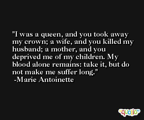 I was a queen, and you took away my crown; a wife, and you killed my husband; a mother, and you deprived me of my children. My blood alone remains: take it, but do not make me suffer long. -Marie Antoinette