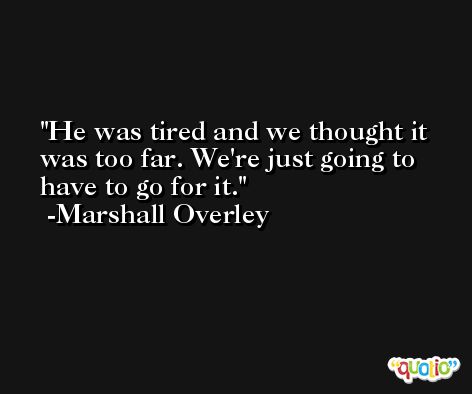 He was tired and we thought it was too far. We're just going to have to go for it. -Marshall Overley