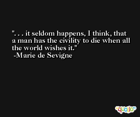 . . . it seldom happens, I think, that a man has the civility to die when all the world wishes it. -Marie de Sevigne