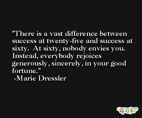 There is a vast difference between success at twenty-five and success at sixty.  At sixty, nobody envies you.  Instead, everybody rejoices generously, sincerely, in your good fortune. -Marie Dressler