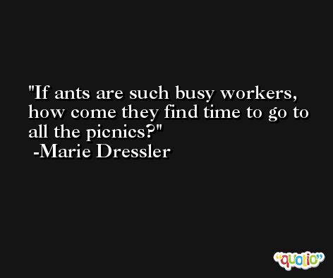 If ants are such busy workers, how come they find time to go to all the picnics? -Marie Dressler