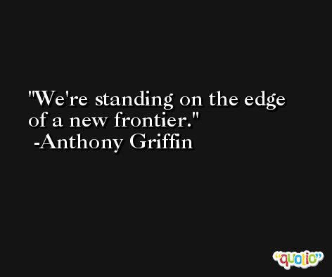 We're standing on the edge of a new frontier. -Anthony Griffin