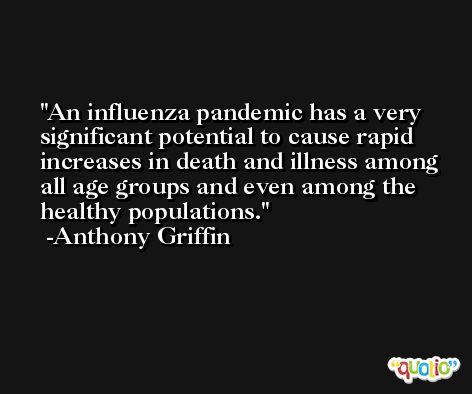 An influenza pandemic has a very significant potential to cause rapid increases in death and illness among all age groups and even among the healthy populations. -Anthony Griffin