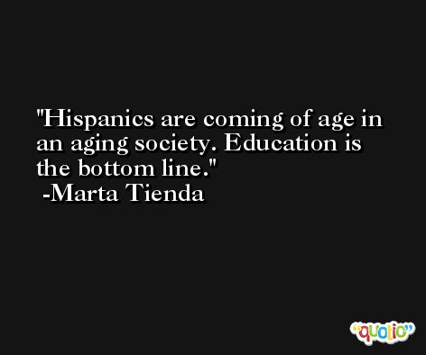 Hispanics are coming of age in an aging society. Education is the bottom line. -Marta Tienda