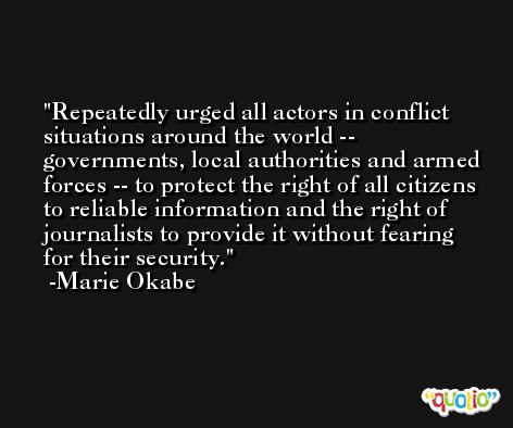 Repeatedly urged all actors in conflict situations around the world -- governments, local authorities and armed forces -- to protect the right of all citizens to reliable information and the right of journalists to provide it without fearing for their security. -Marie Okabe