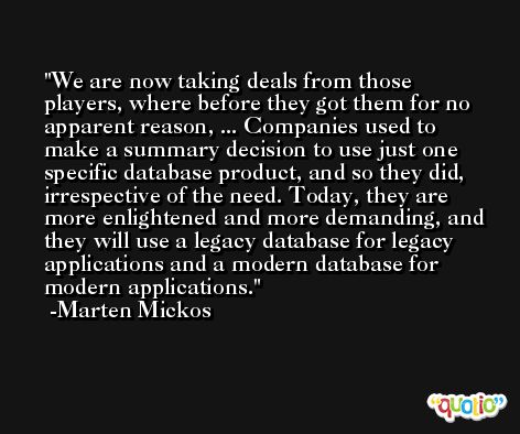 We are now taking deals from those players, where before they got them for no apparent reason, ... Companies used to make a summary decision to use just one specific database product, and so they did, irrespective of the need. Today, they are more enlightened and more demanding, and they will use a legacy database for legacy applications and a modern database for modern applications. -Marten Mickos