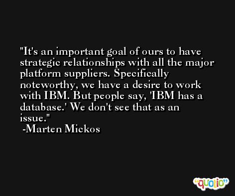 It's an important goal of ours to have strategic relationships with all the major platform suppliers. Specifically noteworthy, we have a desire to work with IBM. But people say, 'IBM has a database.' We don't see that as an issue. -Marten Mickos