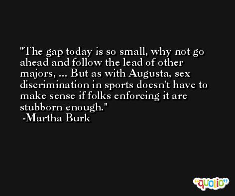 The gap today is so small, why not go ahead and follow the lead of other majors, ... But as with Augusta, sex discrimination in sports doesn't have to make sense if folks enforcing it are stubborn enough. -Martha Burk
