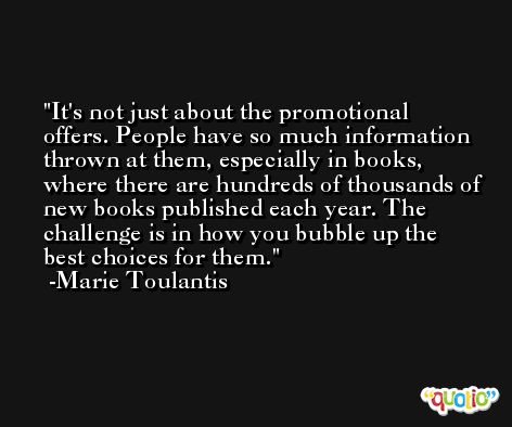 It's not just about the promotional offers. People have so much information thrown at them, especially in books, where there are hundreds of thousands of new books published each year. The challenge is in how you bubble up the best choices for them. -Marie Toulantis