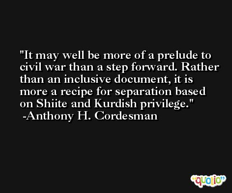 It may well be more of a prelude to civil war than a step forward. Rather than an inclusive document, it is more a recipe for separation based on Shiite and Kurdish privilege. -Anthony H. Cordesman