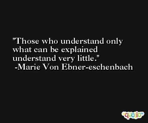 Those who understand only what can be explained understand very little. -Marie Von Ebner-eschenbach