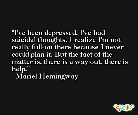 I've been depressed. I've had suicidal thoughts. I realize I'm not really full-on there because I never could plan it. But the fact of the matter is, there is a way out, there is help. -Mariel Hemingway