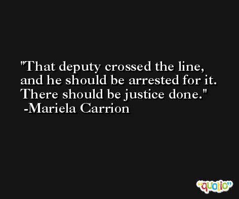 That deputy crossed the line, and he should be arrested for it. There should be justice done. -Mariela Carrion