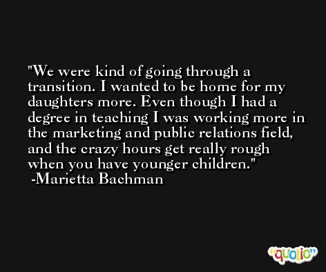 We were kind of going through a transition. I wanted to be home for my daughters more. Even though I had a degree in teaching I was working more in the marketing and public relations field, and the crazy hours get really rough when you have younger children. -Marietta Bachman
