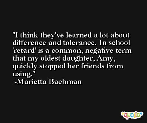 I think they've learned a lot about difference and tolerance. In school 'retard' is a common, negative term that my oldest daughter, Amy, quickly stopped her friends from using. -Marietta Bachman