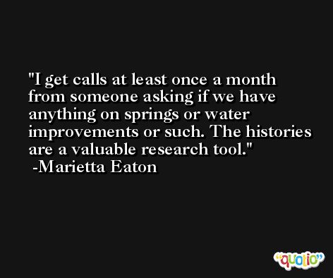 I get calls at least once a month from someone asking if we have anything on springs or water improvements or such. The histories are a valuable research tool. -Marietta Eaton
