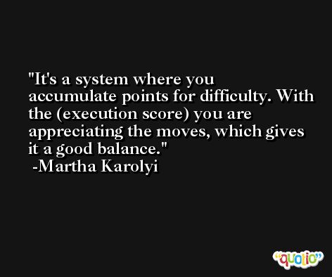 It's a system where you accumulate points for difficulty. With the (execution score) you are appreciating the moves, which gives it a good balance. -Martha Karolyi