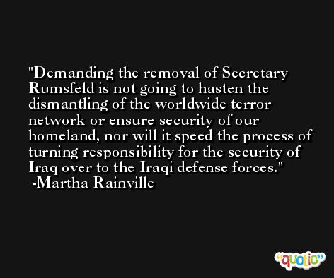 Demanding the removal of Secretary Rumsfeld is not going to hasten the dismantling of the worldwide terror network or ensure security of our homeland, nor will it speed the process of turning responsibility for the security of Iraq over to the Iraqi defense forces. -Martha Rainville