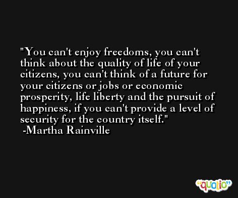 You can't enjoy freedoms, you can't think about the quality of life of your citizens, you can't think of a future for your citizens or jobs or economic prosperity, life liberty and the pursuit of happiness, if you can't provide a level of security for the country itself. -Martha Rainville