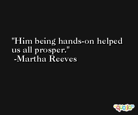 Him being hands-on helped us all prosper. -Martha Reeves