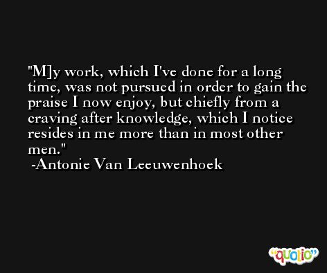 M]y work, which I've done for a long time, was not pursued in order to gain the praise I now enjoy, but chiefly from a craving after knowledge, which I notice resides in me more than in most other men. -Antonie Van Leeuwenhoek