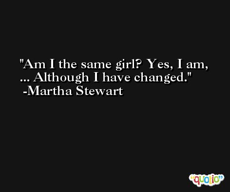 Am I the same girl? Yes, I am, ... Although I have changed. -Martha Stewart