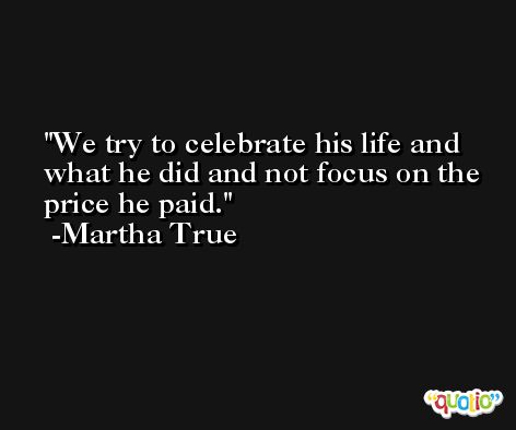 We try to celebrate his life and what he did and not focus on the price he paid. -Martha True