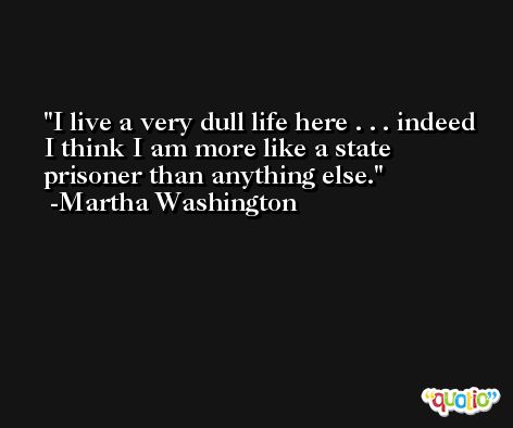 I live a very dull life here . . . indeed I think I am more like a state prisoner than anything else. -Martha Washington