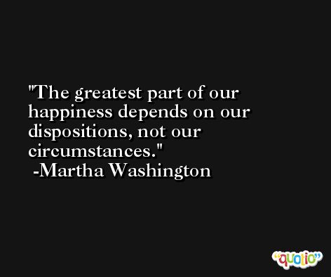 The greatest part of our happiness depends on our dispositions, not our circumstances. -Martha Washington