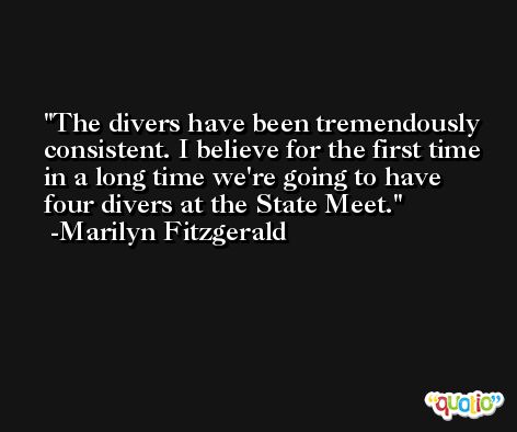 The divers have been tremendously consistent. I believe for the first time in a long time we're going to have four divers at the State Meet. -Marilyn Fitzgerald