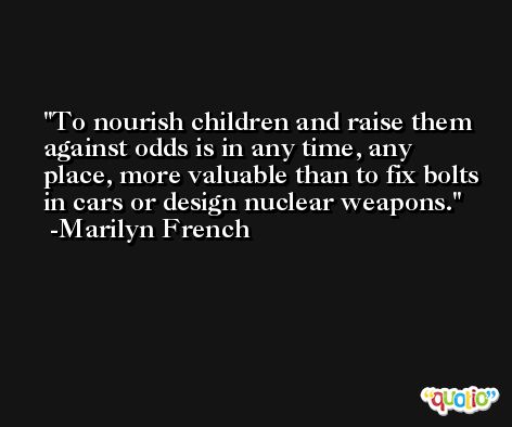 To nourish children and raise them against odds is in any time, any place, more valuable than to fix bolts in cars or design nuclear weapons. -Marilyn French