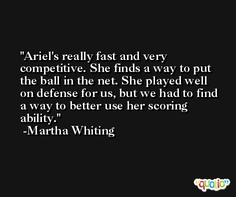 Ariel's really fast and very competitive. She finds a way to put the ball in the net. She played well on defense for us, but we had to find a way to better use her scoring ability. -Martha Whiting