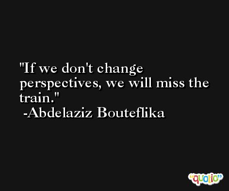 If we don't change perspectives, we will miss the train. -Abdelaziz Bouteflika